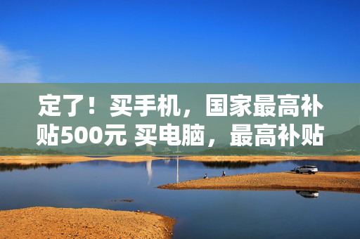 定了！买手机，国家最高补贴500元 买电脑，最高补贴2000元！符合条件的“国四”燃油车也纳入报废更新补贴