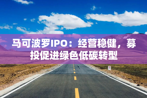 马可波罗IPO：经营稳健，募投促进绿色低碳转型