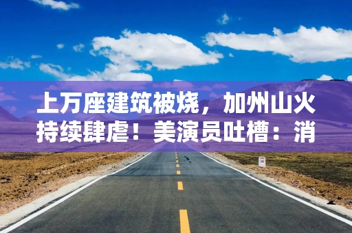 上万座建筑被烧，加州山火持续肆虐！美演员吐槽：消防员倒是跑挺快！拜登发声