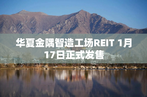 华夏金隅智造工场REIT 1月17日正式发售