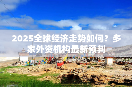 2025全球经济走势如何？多家外资机构最新预判