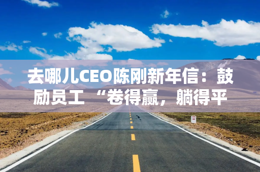 去哪儿CEO陈刚新年信：鼓励员工 “卷得赢，躺得平”，春节放假11天
