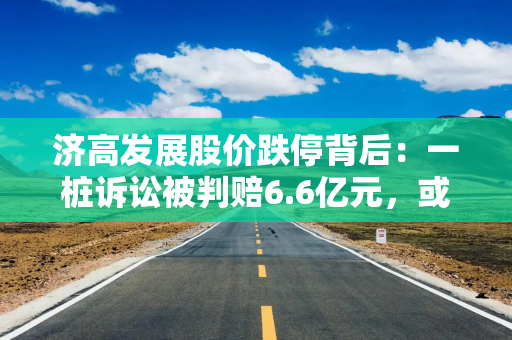 济高发展股价跌停背后：一桩诉讼被判赔6.6亿元，或“披星戴帽”