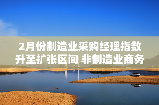 2月份制造业采购经理指数升至扩张区间 非制造业商务活动指数小幅回升