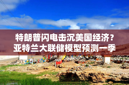 特朗普闪电击沉美国经济？亚特兰大联储模型预测一季度GDP出现萎缩