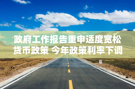 政府工作报告重申适度宽松货币政策 今年政策利率下调时点和幅度将会如何？