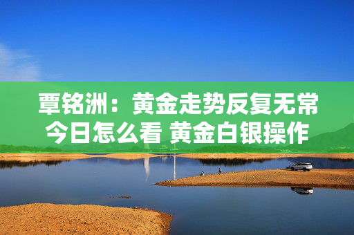 覃铭洲：黄金走势反复无常今日怎么看 黄金白银操作建议