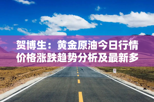 贺博生：黄金原油今日行情价格涨跌趋势分析及最新多空操作建议指导