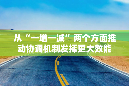 从“一增一减”两个方面推动协调机制发挥更大效能
