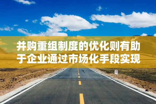并购重组制度的优化则有助于企业通过市场化手段实现资源的优化配置