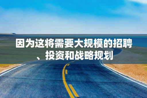 因为这将需要大规模的招聘、投资和战略规划