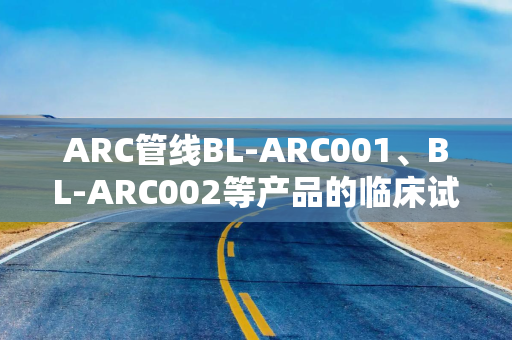 ARC管线BL-ARC001、BL-ARC002等产品的临床试验