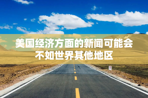 美国经济方面的新闻可能会不如世界其他地区