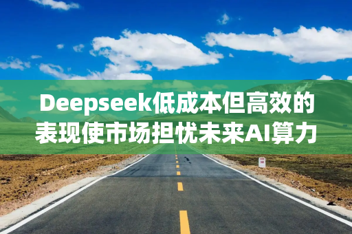 Deepseek低成本但高效的表现使市场担忧未来AI算力的需求前景