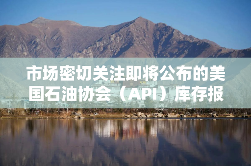 市场密切关注即将公布的美国石油协会（API）库存报告和能源信息署（EIA）库存数据