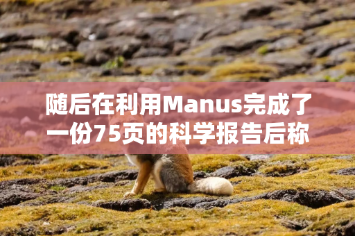 随后在利用Manus完成了一份75页的科学报告后称