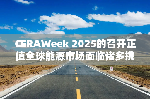 CERAWeek 2025的召开正值全球能源市场面临诸多挑战之际