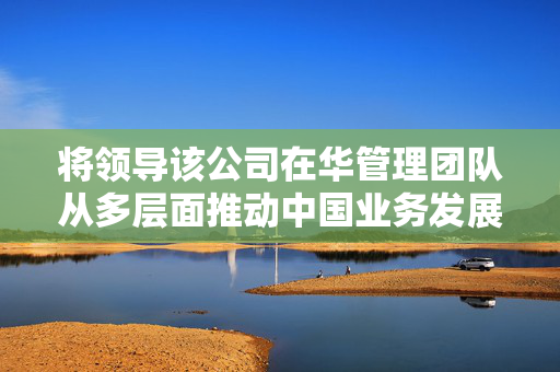 将领导该公司在华管理团队从多层面推动中国业务发展