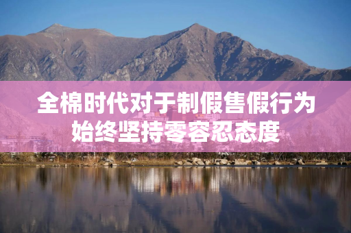 全棉时代对于制假售假行为始终坚持零容忍态度