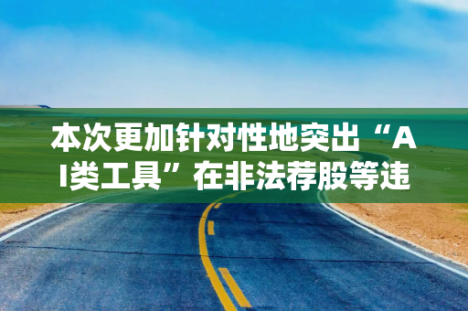 本次更加针对性地突出“AI类工具”在非法荐股等违规行为中的应用