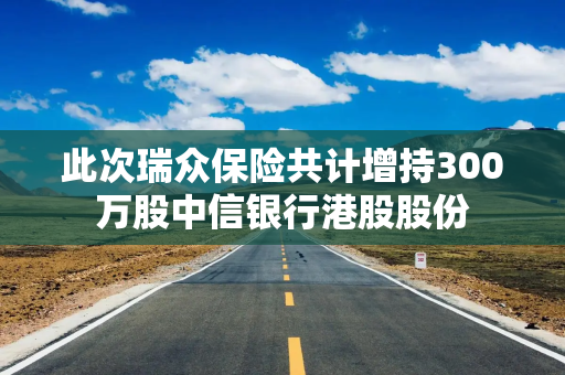 此次瑞众保险共计增持300万股中信银行港股股份