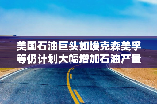 美国石油巨头如埃克森美孚等仍计划大幅增加石油产量