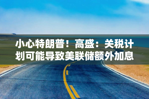 小心特朗普！高盛：关税计划可能导致美联储额外加息五次