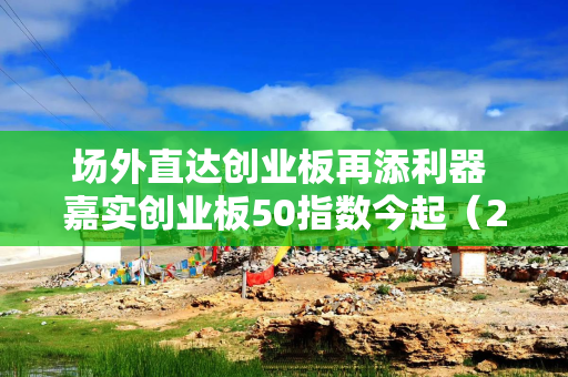 场外直达创业板再添利器 嘉实创业板50指数今起（2月19日）发行