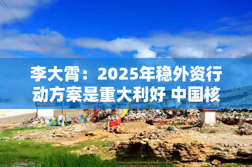 李大霄：2025年稳外资行动方案是重大利好 中国核心资产春天有望到来 期盼已久的大国牛或不再是梦想