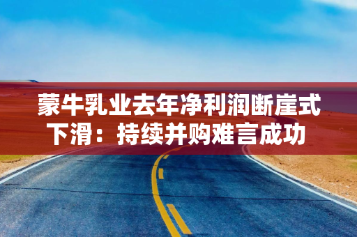 蒙牛乳业去年净利润断崖式下滑：持续并购难言成功 与伊利差距越拉越大