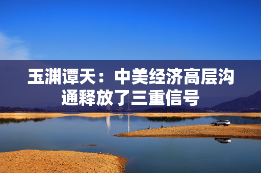 玉渊谭天：中美经济高层沟通释放了三重信号