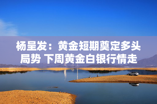 杨呈发：黄金短期奠定多头局势 下周黄金白银行情走势分析