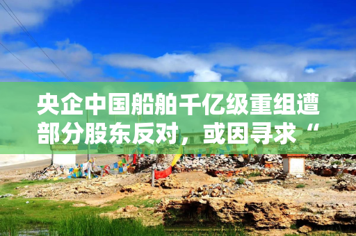 央企中国船舶千亿级重组遭部分股东反对，或因寻求“股价安全垫”