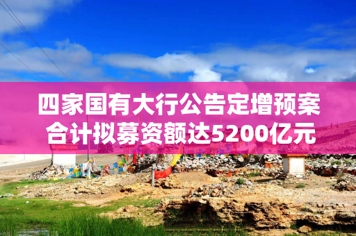 四家国有大行公告定增预案 合计拟募资额达5200亿元
