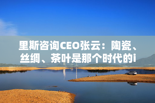 里斯咨询CEO张云：陶瓷、丝绸、茶叶是那个时代的iPhone