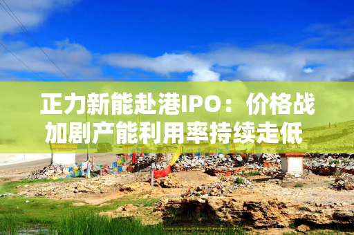 正力新能赴港IPO：价格战加剧产能利用率持续走低 供应商和大客户高度集中