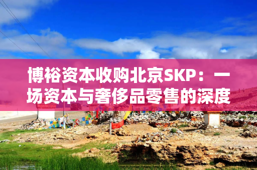 博裕资本收购北京SKP：一场资本与奢侈品零售的深度博弈