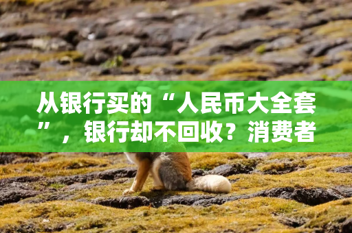 从银行买的“人民币大全套”，银行却不回收？消费者频频投诉，监管出手