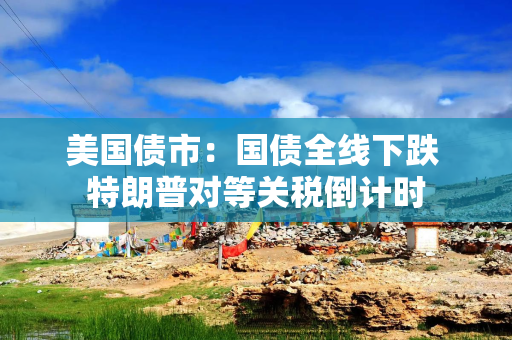 美国债市：国债全线下跌 特朗普对等关税倒计时