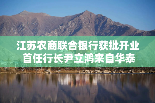 江苏农商联合银行获批开业 首任行长尹立鸿来自华泰证券