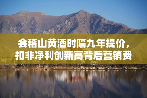 会稽山黄酒时隔九年提价，扣非净利创新高背后营销费用大增六成