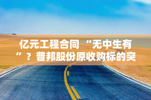 亿元工程合同 “无中生有”？普邦股份原收购标的突爆离奇谜团
