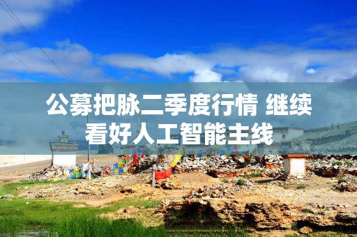 公募把脉二季度行情 继续看好人工智能主线