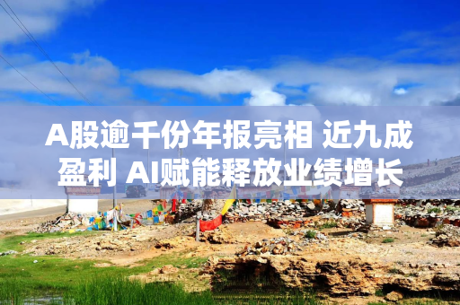 A股逾千份年报亮相 近九成盈利 AI赋能释放业绩增长新动力