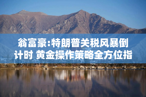 翁富豪:特朗普关税风暴倒计时 黄金操作策略全方位指导
