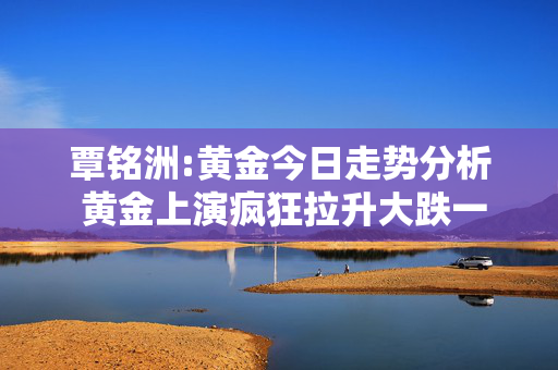 覃铭洲:黄金今日走势分析 黄金上演疯狂拉升大跌一触即发