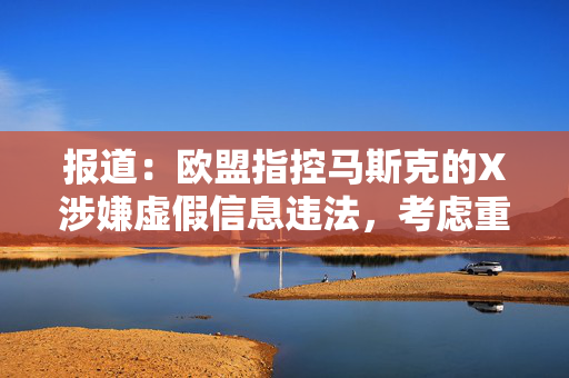 报道：欧盟指控马斯克的X涉嫌虚假信息违法，考虑重罚超10亿美元