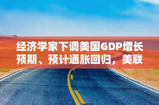 经济学家下调美国GDP增长预期、预计通胀回归，美联储还能否降息引争论