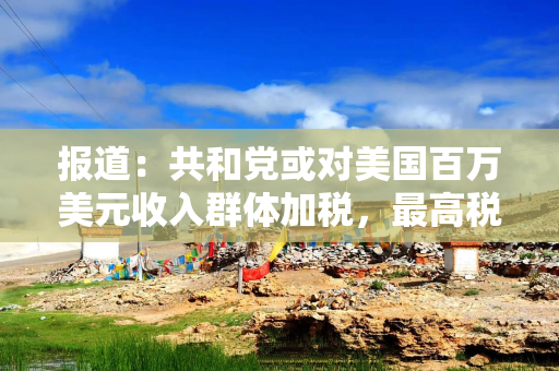 报道：共和党或对美国百万美元收入群体加税，最高税率或升至40%