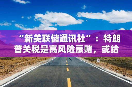 “新美联储通讯社”：特朗普关税是高风险豪赌，或给金融市场带来高昂成本